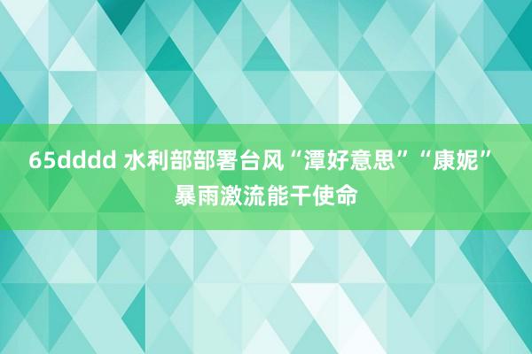 65dddd 水利部部署台风“潭好意思”“康妮” 暴雨激流能干使命