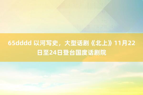 65dddd 以河写史，大型话剧《北上》11月22日至24日登台国度话剧院