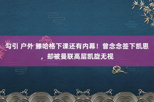 勾引 户外 滕哈格下课还有内幕！曾念念签下凯恩，却被曼联高层凯旋无视