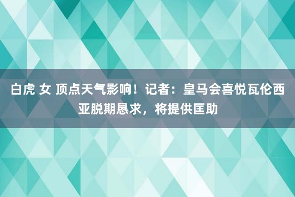 白虎 女 顶点天气影响！记者：皇马会喜悦瓦伦西亚脱期恳求，将提供匡助