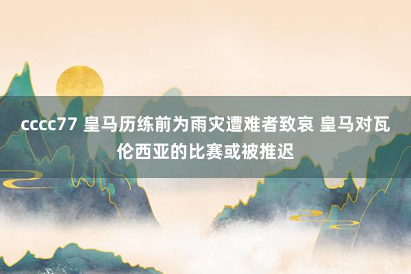 cccc77 皇马历练前为雨灾遭难者致哀 皇马对瓦伦西亚的比赛或被推迟