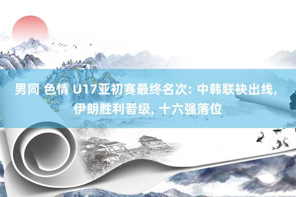 男同 色情 U17亚初赛最终名次: 中韩联袂出线， 伊朗胜利晋级， 十六强落位