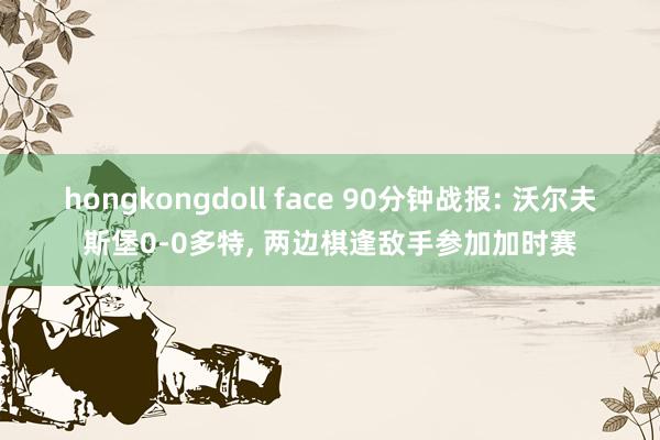 hongkongdoll face 90分钟战报: 沃尔夫斯堡0-0多特， 两边棋逢敌手参加加时赛