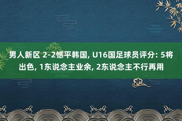 男人新区 2-2憾平韩国， U16国足球员评分: 5将出色， 1东说念主业余， 2东说念主不行再用