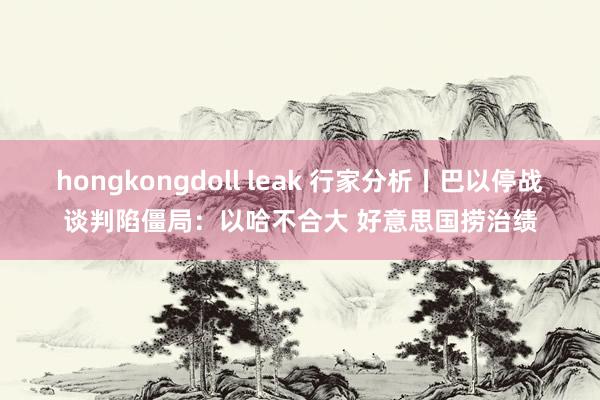 hongkongdoll leak 行家分析丨巴以停战谈判陷僵局：以哈不合大 好意思国捞治绩