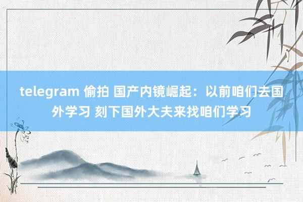 telegram 偷拍 国产内镜崛起：以前咱们去国外学习 刻下国外大夫来找咱们学习