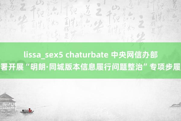 lissa_sex5 chaturbate 中央网信办部署开展“明朗·同城版本信息履行问题整治”专项步履