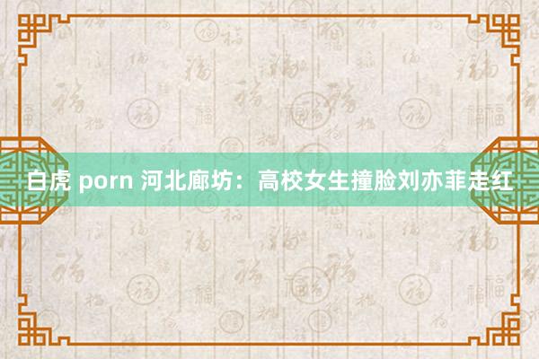 白虎 porn 河北廊坊：高校女生撞脸刘亦菲走红