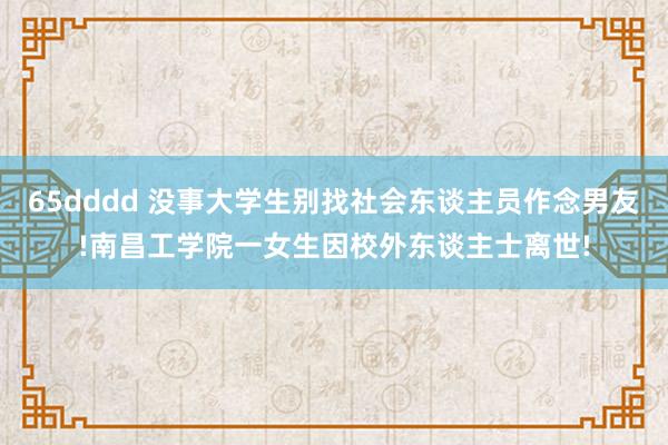 65dddd 没事大学生别找社会东谈主员作念男友!南昌工学院一女生因校外东谈主士离世!