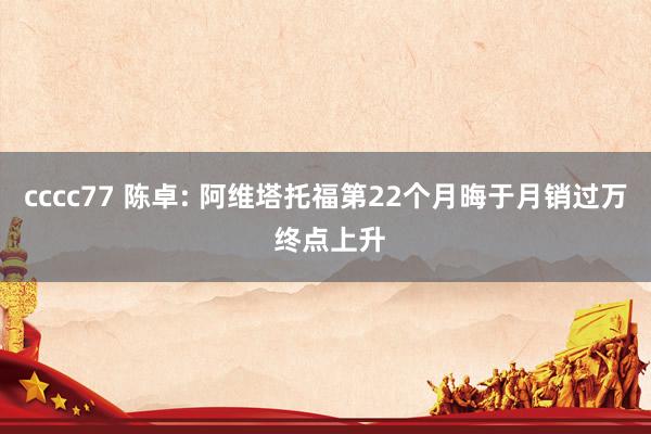 cccc77 陈卓: 阿维塔托福第22个月晦于月销过万 终点上升