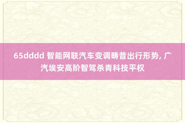 65dddd 智能网联汽车变调畴昔出行形势， 广汽埃安高阶智驾杀青科技平权