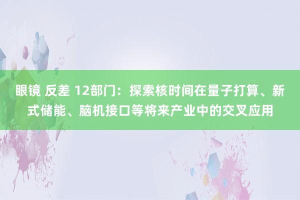 眼镜 反差 12部门：探索核时间在量子打算、新式储能、脑机接口等将来产业中的交叉应用