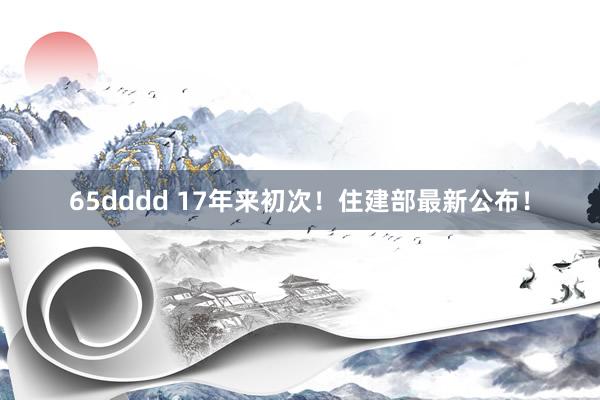 65dddd 17年来初次！住建部最新公布！