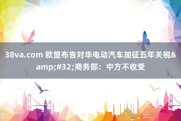 38va.com 欧盟布告对华电动汽车加征五年关税&#32;商务部：中方不收受