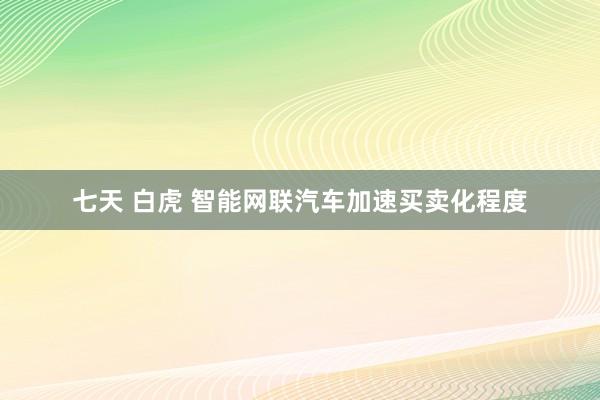 七天 白虎 智能网联汽车加速买卖化程度