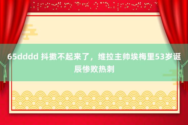 65dddd 抖擞不起来了，维拉主帅埃梅里53岁诞辰惨败热刺