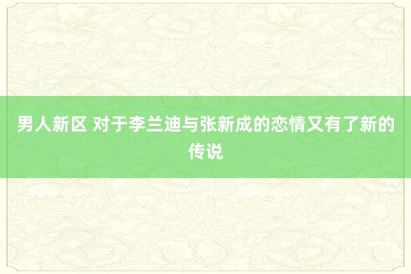 男人新区 对于李兰迪与张新成的恋情又有了新的传说