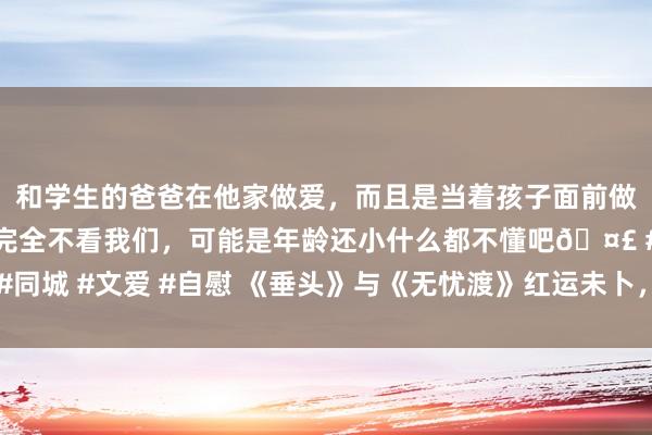 和学生的爸爸在他家做爱，而且是当着孩子面前做爱，太刺激了，孩子完全不看我们，可能是年龄还小什么都不懂吧🤣 #同城 #文爱 #自慰 《垂头》与《无忧渡》红运未卜，宋祖儿税务风云成关节