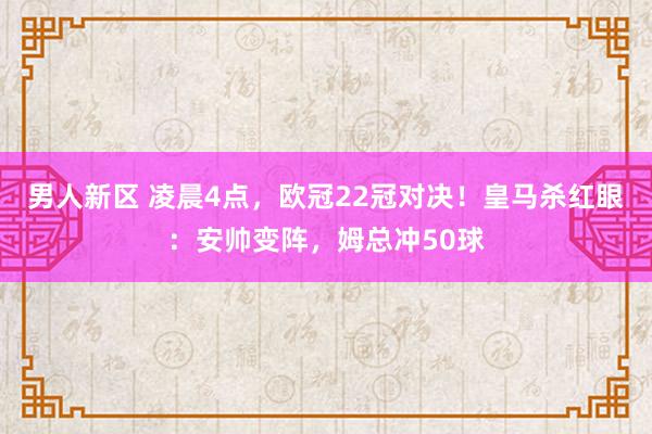 男人新区 凌晨4点，欧冠22冠对决！皇马杀红眼：安帅变阵，姆总冲50球