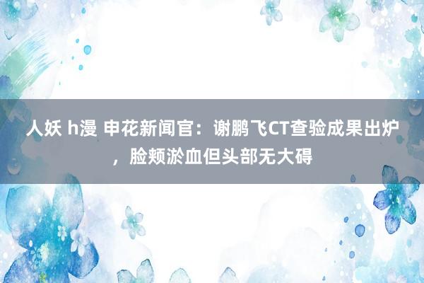 人妖 h漫 申花新闻官：谢鹏飞CT查验成果出炉，脸颊淤血但头部无大碍