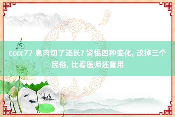 cccc77 息肉切了还长? 警惕四种变化， 改掉三个民俗， 比看医师还管用