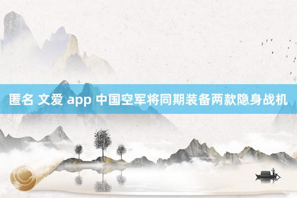 匿名 文爱 app 中国空军将同期装备两款隐身战机