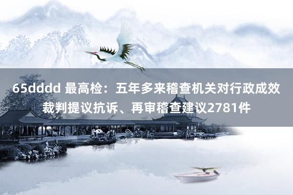 65dddd 最高检：五年多来稽查机关对行政成效裁判提议抗诉、再审稽查建议2781件
