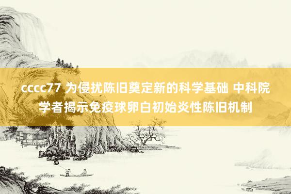 cccc77 为侵扰陈旧奠定新的科学基础 中科院学者揭示免疫球卵白初始炎性陈旧机制