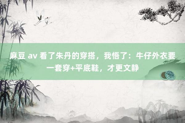 麻豆 av 看了朱丹的穿搭，我悟了：牛仔外衣要一套穿+平底鞋，才更文静