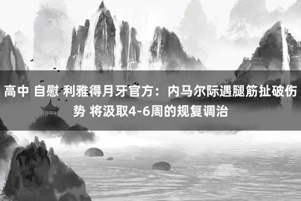 高中 自慰 利雅得月牙官方：内马尔际遇腿筋扯破伤势 将汲取4-6周的规复调治