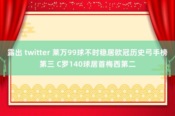 露出 twitter 莱万99球不时稳居欧冠历史弓手榜第三 C罗140球居首梅西第二