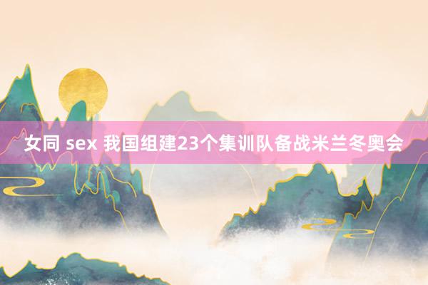 女同 sex 我国组建23个集训队备战米兰冬奥会