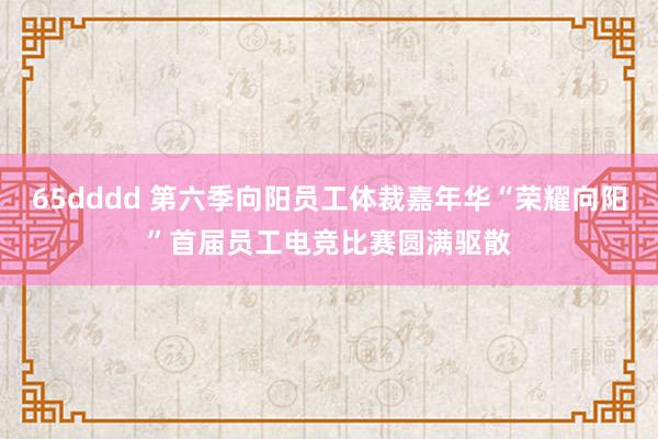 65dddd 第六季向阳员工体裁嘉年华“荣耀向阳”首届员工电竞比赛圆满驱散