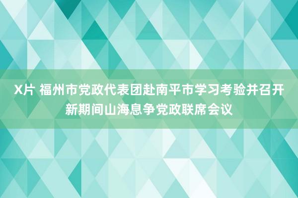 X片 福州市党政代表团赴南平市学习考验并召开新期间山海息争党政联席会议