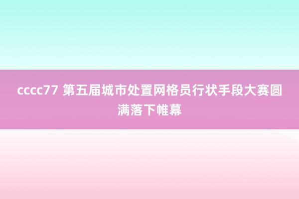 cccc77 第五届城市处置网格员行状手段大赛圆满落下帷幕