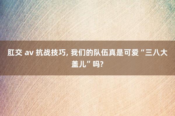 肛交 av 抗战技巧， 我们的队伍真是可爱“三八大盖儿”吗?