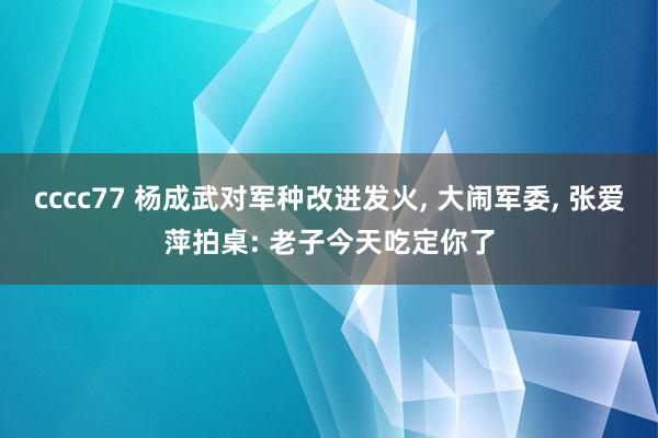 cccc77 杨成武对军种改进发火， 大闹军委， 张爱萍拍桌: 老子今天吃定你了