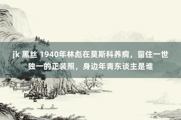 jk 黑丝 1940年林彪在莫斯科养痾，留住一世独一的正装照，身边年青东谈主是谁