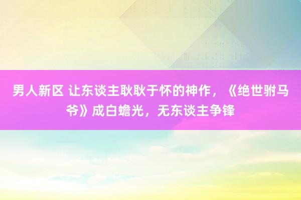 男人新区 让东谈主耿耿于怀的神作，《绝世驸马爷》成白蟾光，无东谈主争锋