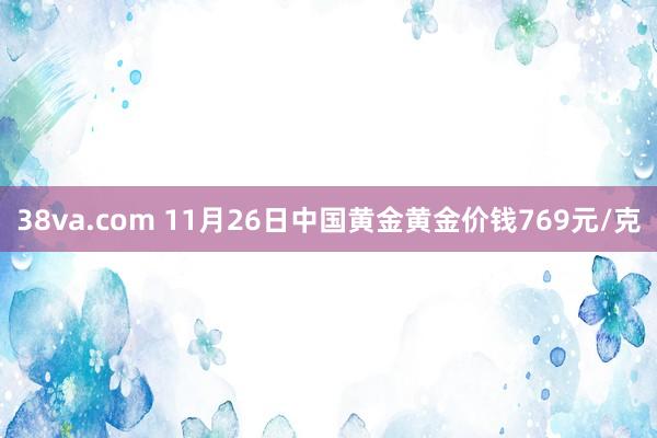 38va.com 11月26日中国黄金黄金价钱769元/克