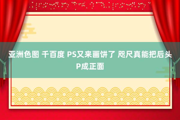 亚洲色图 千百度 PS又来画饼了 咫尺真能把后头P成正面