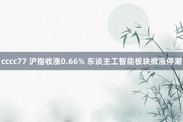 cccc77 沪指收涨0.66% 东谈主工智能板块掀涨停潮