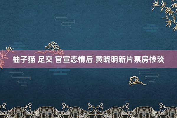 柚子猫 足交 官宣恋情后 黄晓明新片票房惨淡