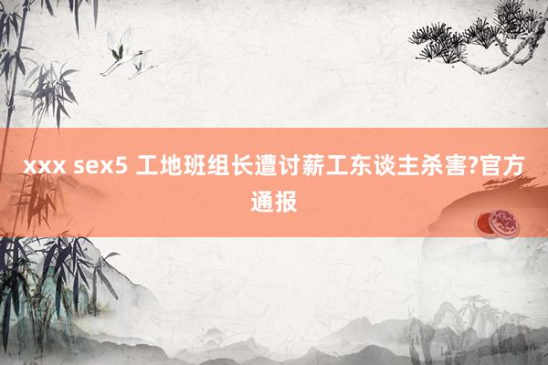 xxx sex5 工地班组长遭讨薪工东谈主杀害?官方通报