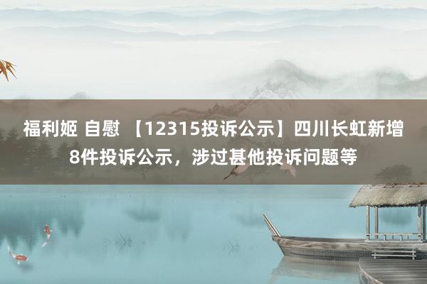 福利姬 自慰 【12315投诉公示】四川长虹新增8件投诉公示，涉过甚他投诉问题等