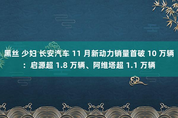 黑丝 少妇 长安汽车 11 月新动力销量首破 10 万辆：启源超 1.8 万辆、阿维塔超 1.1 万辆