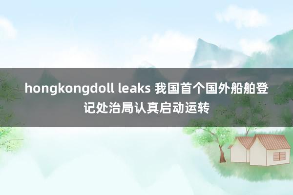 hongkongdoll leaks 我国首个国外船舶登记处治局认真启动运转