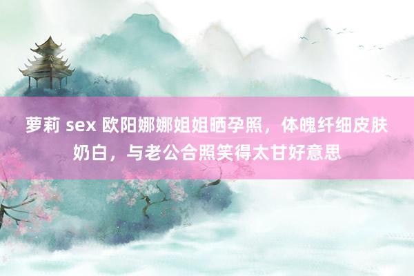 萝莉 sex 欧阳娜娜姐姐晒孕照，体魄纤细皮肤奶白，与老公合照笑得太甘好意思