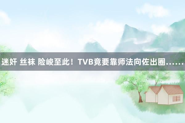 迷奸 丝袜 险峻至此！TVB竟要靠师法向佐出圈……