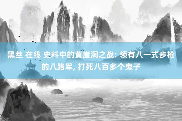 黑丝 在线 史料中的黄崖洞之战: 领有八一式步枪的八路军， 打死八百多个鬼子